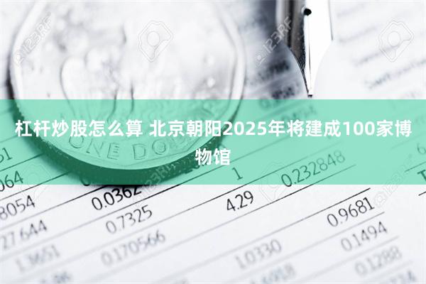 杠杆炒股怎么算 北京朝阳2025年将建成100家博物馆