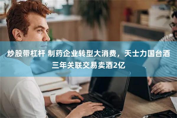 炒股带杠杆 制药企业转型大消费，天士力国台酒三年关联交易卖酒2亿