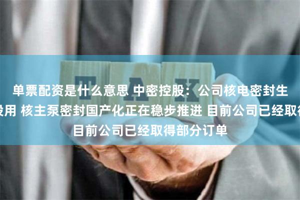 单票配资是什么意思 中密控股：公司核电密封生产线已经投用 核主泵密封国产化正在稳步推进 目前公司已经取得部分订单