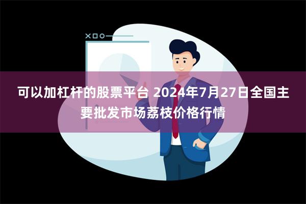 可以加杠杆的股票平台 2024年7月27日全国主要批发市场荔枝价格行情