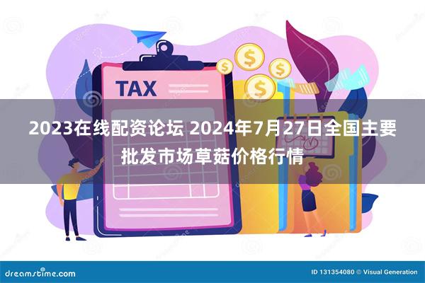 2023在线配资论坛 2024年7月27日全国主要批发市场草菇价格行情