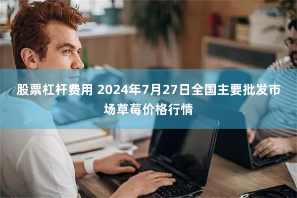 股票杠杆费用 2024年7月27日全国主要批发市场草莓价格行情