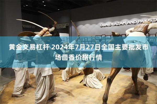 黄金交易杠杆 2024年7月27日全国主要批发市场茴香价格行情