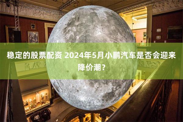 稳定的股票配资 2024年5月小鹏汽车是否会迎来降价潮？