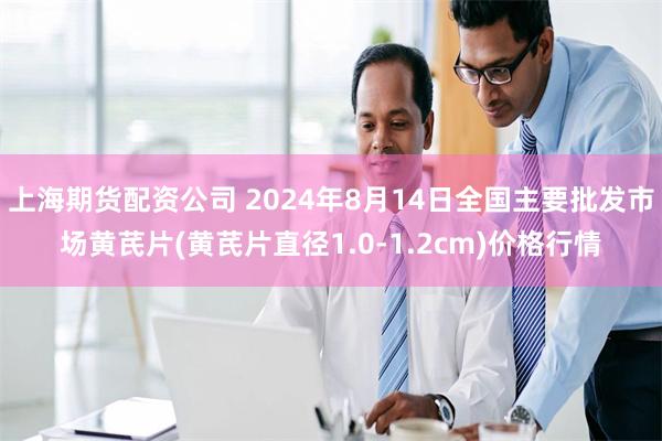 上海期货配资公司 2024年8月14日全国主要批发市场黄芪片(黄芪片直径1.0-1.2cm)价格行情