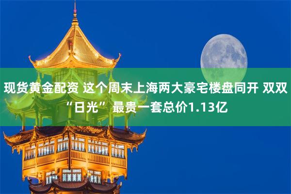 现货黄金配资 这个周末上海两大豪宅楼盘同开 双双“日光” 最贵一套总价1.13亿