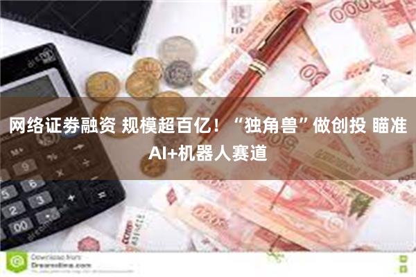 网络证劵融资 规模超百亿！“独角兽”做创投 瞄准AI+机器人赛道