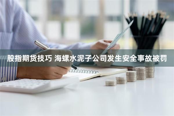 股指期货技巧 海螺水泥子公司发生安全事故被罚