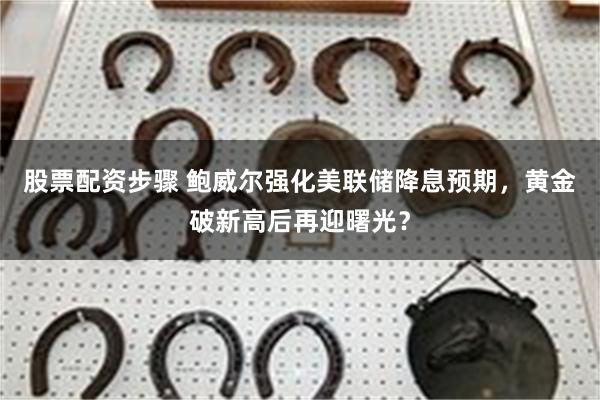 股票配资步骤 鲍威尔强化美联储降息预期，黄金破新高后再迎曙光？