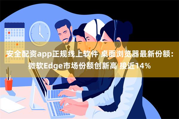 安全配资app正规线上软件 桌面浏览器最新份额：微软Edge市场份额创新高 接近14%