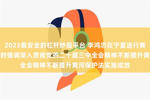 2023最安全的杠杆炒股平台 李鸿忠在宁夏进行黄河保护法执法检查时强调　　深入贯彻党的二十届三中全会精神　　不断提升黄河保护法实施成效