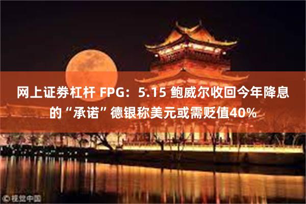 网上证劵杠杆 FPG：5.15 鲍威尔收回今年降息的“承诺”德银称美元或需贬值40%