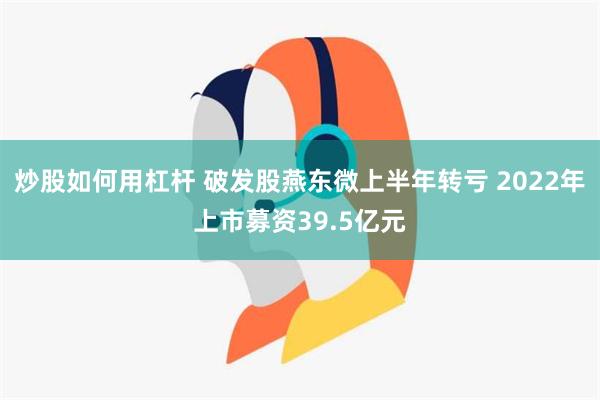 炒股如何用杠杆 破发股燕东微上半年转亏 2022年上市募资39.5亿元