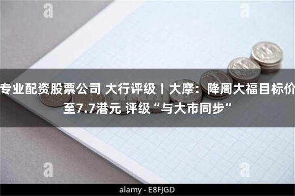 专业配资股票公司 大行评级丨大摩：降周大福目标价至7.7港元 评级“与大市同步”