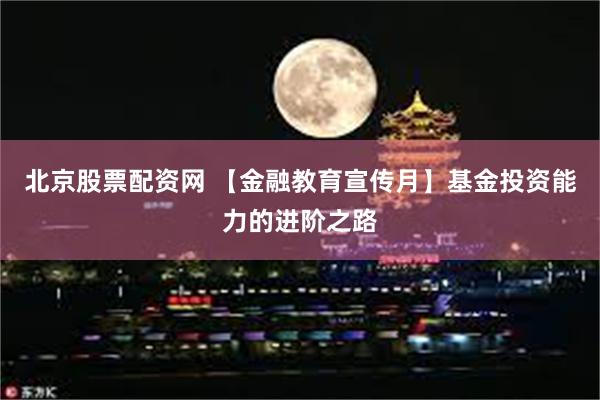 北京股票配资网 【金融教育宣传月】基金投资能力的进阶之路