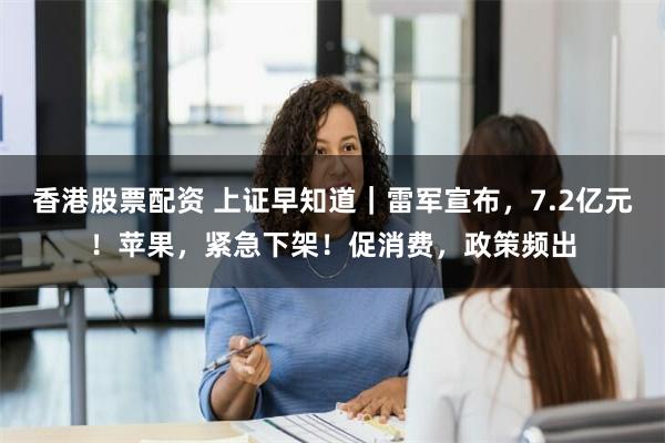 香港股票配资 上证早知道｜雷军宣布，7.2亿元！苹果，紧急下架！促消费，政策频出