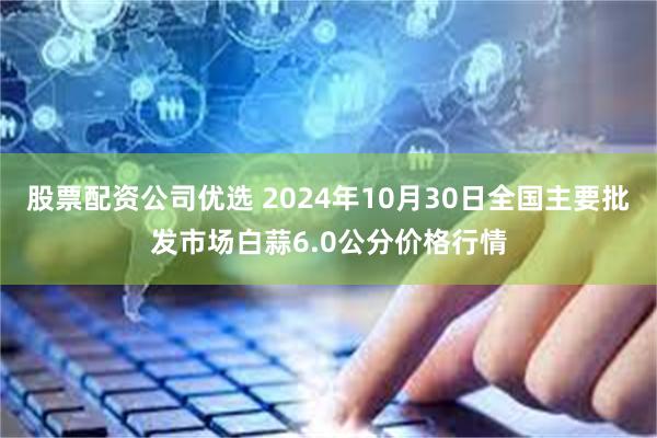 股票配资公司优选 2024年10月30日全国主要批发市场白蒜6.0公分价格行情