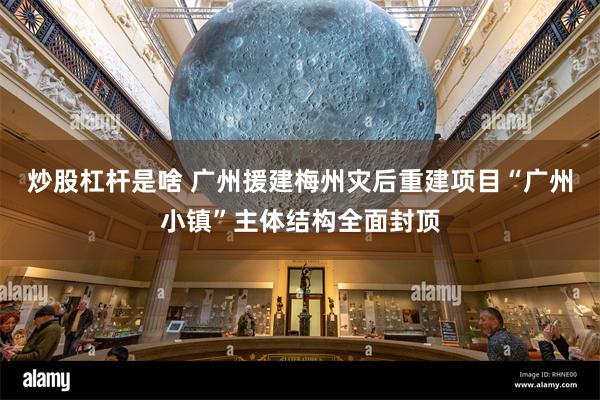 炒股杠杆是啥 广州援建梅州灾后重建项目“广州小镇”主体结构全面封顶