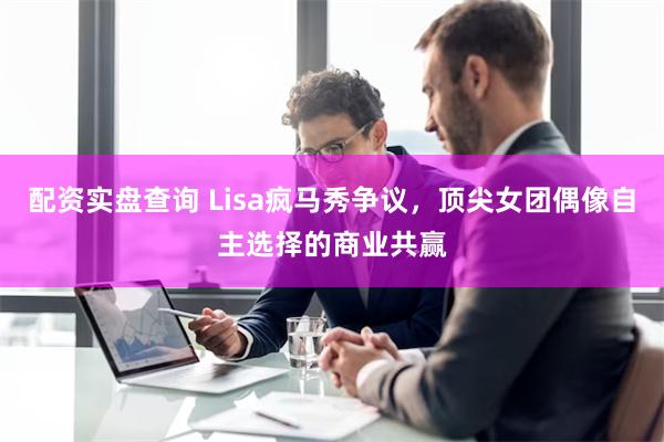 配资实盘查询 Lisa疯马秀争议，顶尖女团偶像自主选择的商业共赢