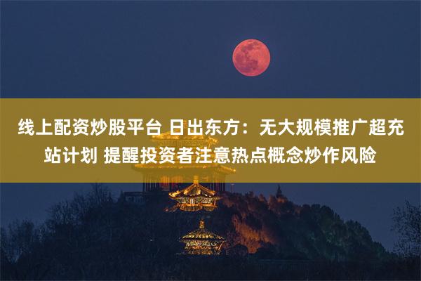 线上配资炒股平台 日出东方：无大规模推广超充站计划 提醒投资者注意热点概念炒作风险