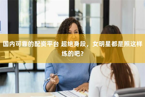 国内可靠的配资平台 超绝身段，女明星都是照这样练的吧？