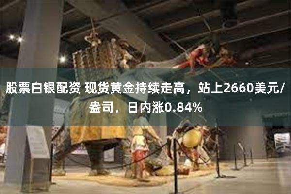 股票白银配资 现货黄金持续走高，站上2660美元/盎司，日内涨0.84%