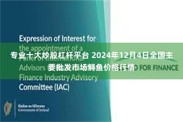 专业十大炒股杠杆平台 2024年12月4日全国主要批发市场鲟鱼价格行情