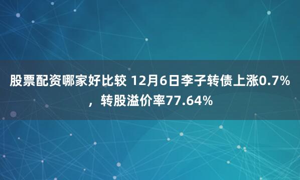 股票配资哪家好比较 12月6日李子转债上涨0.7%，转股溢价率77.64%