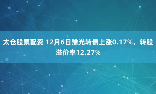 太仓股票配资 12月6日豫光转债上涨0.17%，转股溢价率12.27%