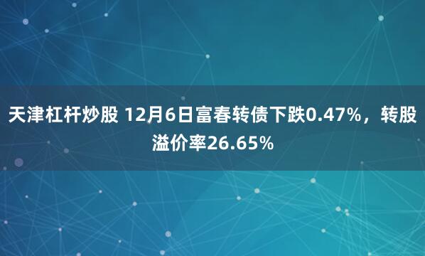 天津杠杆炒股 12月6日富春转债下跌0.47%，转股溢价率26.65%