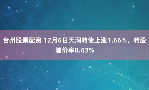 台州股票配资 12月6日天润转债上涨1.66%，转股溢价率8.63%