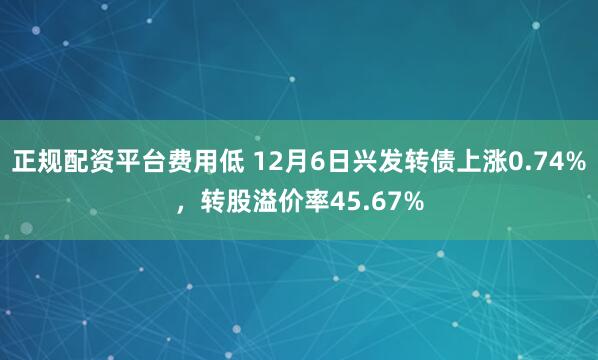 正规配资平台费用低 12月6日兴发转债上涨0.74%，转股溢价率45.67%