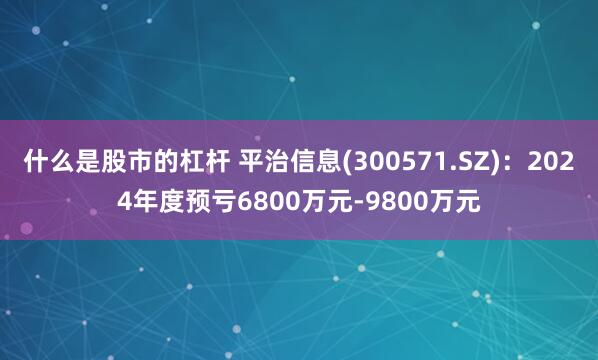 什么是股市的杠杆 平治信息(300571.SZ)：2024年度预亏6800万元-9800万元