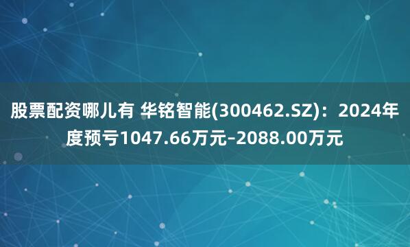 股票配资哪儿有 华铭智能(300462.SZ)：2024年度预亏1047.66万元–2088.00万元