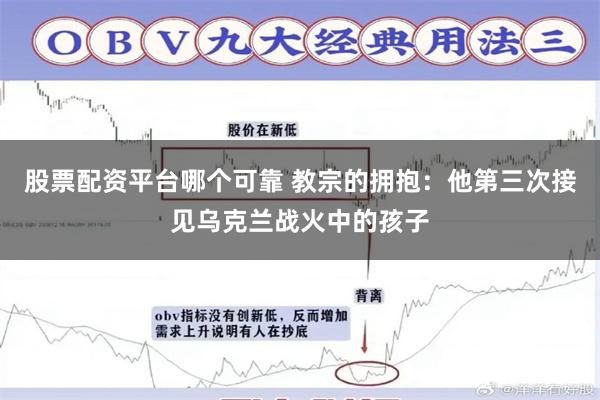 股票配资平台哪个可靠 教宗的拥抱：他第三次接见乌克兰战火中的孩子