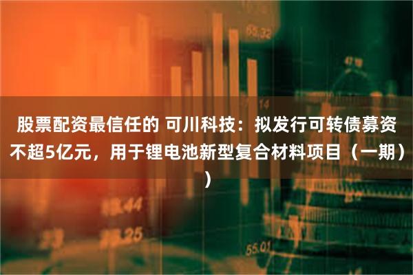 股票配资最信任的 可川科技：拟发行可转债募资不超5亿元，用于锂电池新型复合材料项目（一期）