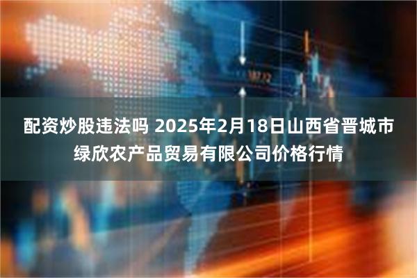 配资炒股违法吗 2025年2月18日山西省晋城市绿欣农产品贸易有限公司价格行情