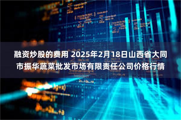 融资炒股的费用 2025年2月18日山西省大同市振华蔬菜批发市场有限责任公司价格行情