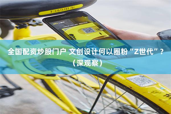 全国配资炒股门户 文创设计何以圈粉“Z世代”？（深观察）