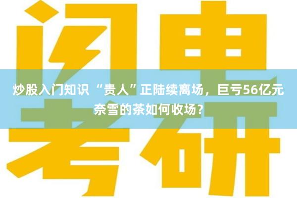 炒股入门知识 “贵人”正陆续离场，巨亏56亿元奈雪的茶如何收场？