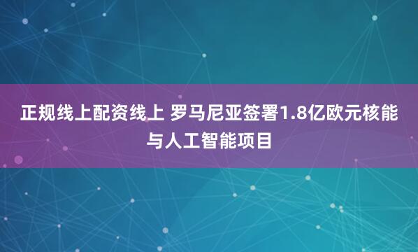 正规线上配资线上 罗马尼亚签署1.8亿欧元核能与人工智能项目