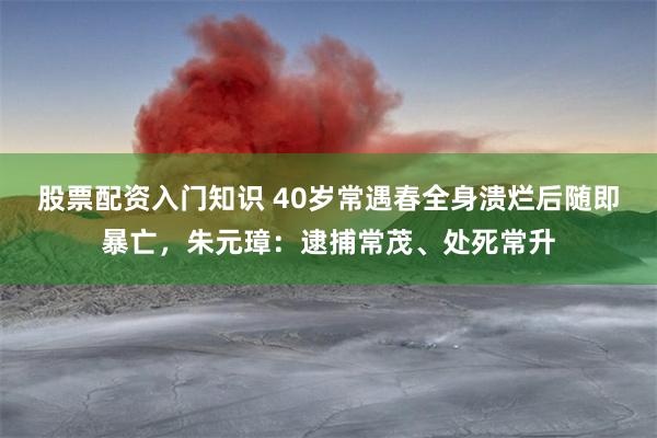 股票配资入门知识 40岁常遇春全身溃烂后随即暴亡，朱元璋：逮捕常茂、处死常升