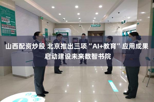 山西配资炒股 北京推出三项“AI+教育”应用成果 启动建设未来数智书院