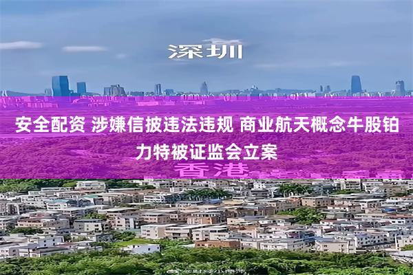 安全配资 涉嫌信披违法违规 商业航天概念牛股铂力特被证监会立案