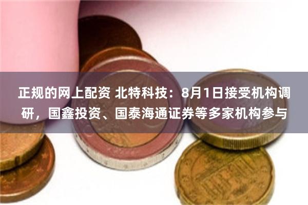 正规的网上配资 北特科技：8月1日接受机构调研，国鑫投资、国泰海通证券等多家机构参与