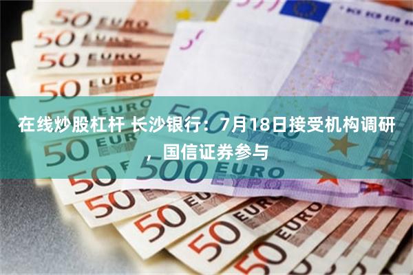 在线炒股杠杆 长沙银行：7月18日接受机构调研，国信证券参与