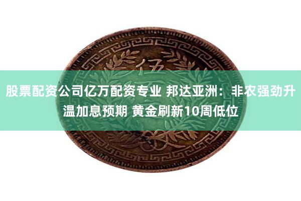 股票配资公司亿万配资专业 邦达亚洲：非农强劲升温加息预期 黄金刷新10周低位