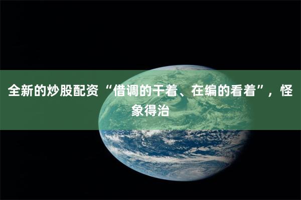 全新的炒股配资 “借调的干着、在编的看着”，怪象得治