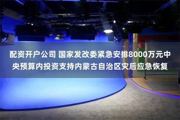 配资开户公司 国家发改委紧急安排8000万元中央预算内投资支持内蒙古自治区灾后应急恢复