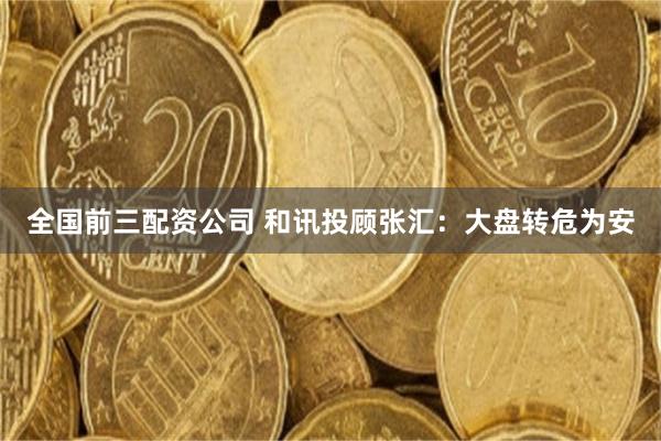 全国前三配资公司 和讯投顾张汇：大盘转危为安